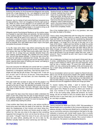 Hope as Resiliency Factor by Tammy Dyer, MSW
Authoring this section for the Empowerment Magazine has quickly           flooding through my despair. Instead
turned into a huge blessing for me. I am delighted to know there          of dying, I learned how to live with
are so many of us dedicated to infusing ourselves and our com-            hope as my guiding light. When
munity with strength and well-being.                                      things get tough, as they do for all of
                                                                          us, I am able to look at the life I have
However, due to a series of sad events that have transpired since         lived since that day and know that
the last publishing, I find I am struggling to find the right words to    whatever I need to walk through, it is
say. While my vision for this segment is to be positive and uplift-       worth it. By living instead of dying I
ing, I am also keenly aware that life is hard and sometimes very          get to experience so much joy that I
painful. So I find myself digging deeper in my quest to bring us all      would have completely missed.
a little closer to realizing our own resilient potential.
                                                                         One of the brightest lights in my life is my grandson, who was
Wikipedia reports Psychological Resilience as the positive capac-        born after the death of his father.
ity of people to cope with stress and adversity. So what precisely
is this “positive capacity” that gives us the strength to try one more   I have a close, loving relationship with him today that I would have
time when really all we want to do is give up? In my last article I      completely missed. I have come to a place of recovery through
mentioned a number of factors that contribute to resiliency such         hope and faith, and no longer feel the overwhelming depression
as spirituality, adequate support, and the ability to see one‟s prob-    that had haunted me throughout my life until that moment of com-
lems as solvable. And I also talked about hope. Hope is the spark        plete despair. I no longer live in the pain of the past, but in the
that ignites the process of change.                                      hope of the future. I realize just how terribly my death by suicide
                                                                         would have affected the people I most love, especially my grand-
In my life, hope came when I saw others overcoming the same              son who is now 24 years old and who has been able to see his
obstacles I had been struggling with for so long. I recall the story     father through my eyes. I know today that when emotional pain
of a woman who was my dear friend some years back. She car-              comes calling that I can have faith that it will pass. I know the only
ried with her an energy that just naturally attracted those who          way to get through it is to go through it rather than over, under, or
were seeking spiritual strength. She radiated love and compas-           around it. Then it is behind me and I don‟t have to meet it again
sion, and her eyes always twinkled. To know her was to love her.         around the corner.
To know her well was to understand her miracle. You see, years
before she had pushed a shopping cart around downtown Sacra- Life is challenging, but there is so much good in living each day as
mento, wearing every piece of clothing she owned, and talking to it comes, understanding through faith and hope that each chal-
things that only she could see.                                           lenge is worth meeting in order to get to the next happiness, which
                                                                          may be only a moment away. To come from such despair to
Once she overcame her difficulties she carried with her a powerful where I am now, embracing the realities of life and knowing noth-
                                                                          ing is worth dying prematurely for, I can only describe as „true
gift that cannot be learned through formal education, professional freedom.‟”
experience, or therapeutic intervention. She had the power of ex-
ample and with that the gift of hope. The hope is this: “If she can As our conversation came to an end, I asked my friend if she was
do it, so can I” and “if I can do it, so can you.” Every scary shame- able to turn her life around all by herself. She replied “Absolutely
ful place I had been, she had been; but more importantly, she not. I had to reach out for help and then be willing to accept the
wasn‟t there anymore.                                                     help that was offered to me. I had reached out for help before but
                                                                          had not been willing to accept what was offered. This time I really
This past month has not been an easy one for the people in my listened and took the suggestions offered and things got better.”
life that I care about. We have all been reminded of the pain
caused by the loss of hope. We attended the funerals of two peo- To anyone reading this article, I want to remind you that
ple, both of whom took their own lives. Although I was not espe- “hopeless” is just a feeling and feelings are not facts. Feelings
cially close to either of them, I was there to support those they left pass if given time. Please do not give up before your miracle ar-
behind.                                                                   rives. Your moment of “true freedom” may be closer that you
                                                                          think. If you are hurting today, please tell someone. As human
I have spent the days since then trying to better understand the beings, we are not meant to carry our burdens alone. No matter
depth of pain that comes from the loss of hope because I know
                                                                          what the voice in your head says, you do matter, life can get bet-
that someone reading this article will be standing on the edge of
the cliff trying to decide if it is worth it to even try anymore. If that ter, and help is available.
is you, please keep reading this article.
                                                                               Author’s Bio
I have another dear friend who made a very serious suicide at-
                                                                         Tammy received her MSW from CSUS in 2007. She specializes in
tempt some years back after the death of her adult son. She talks
                                                                         Mental Health and is committed to the Consumer Movement. She
about the hopelessness of that moment and about being thor-
                                                                         believes strongly in the Recovery Model and is committed to help-
oughly convinced that her family and friends would be better off
                                                                         ing our community overcome misconceptions that lead to the stig-
without her. She was very close to the edge but then something
                                                                         matization of persons with mental health issues. She is currently
happened that changed her mind. Let me have her tell you in her
                                                                         employed by Consumers Self Help as their Clinical Director where
own words: “I thought I heard the voice of my son, who had died
                                                                         she enjoys teaching therapeutic classes. She is proud mother of
about ten years before, pleading with me not to take my life.
                                                                         two adult sons. Her passion is photographing blossoms.
Whether I actually „heard‟ his voice I cannot say, but I felt hope
 