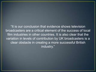 “It is our conclusion that evidence shows television
broadcasters are a critical element of the success of local
 film industries in other countries. It is also clear that the
variation in levels of contribution by UK broadcasters is a
    clear obstacle in creating a more successful British
                           industry.”
 
