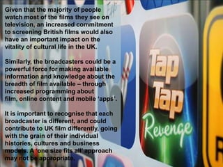 Given that the majority of people
watch most of the films they see on
television, an increased commitment
to screening British films would also
have an important impact on the
vitality of cultural life in the UK.

Similarly, the broadcasters could be a
powerful force for making available
information and knowledge about the
breadth of film available – through
increased programming about
film, online content and mobile ‘apps’.

It is important to recognise that each
broadcaster is different, and could
contribute to UK film differently, going
with the grain of their individual
histories, cultures and business
models. A ‘one size fits all’ approach
may not be appropriate.
 