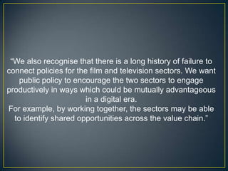“We also recognise that there is a long history of failure to
connect policies for the film and television sectors. We want
    public policy to encourage the two sectors to engage
productively in ways which could be mutually advantageous
                        in a digital era.
For example, by working together, the sectors may be able
  to identify shared opportunities across the value chain.”
 