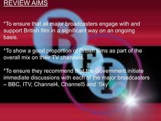 REVIEW AIMS


*To ensure that all major broadcasters engage with and
support British film in a significant way on an ongoing
basis.

*To show a good proportion of British films as part of the
overall mix on their TV channels.

*To ensure they recommend that the Government initiate
immediate discussions with each of the major broadcasters
– BBC, ITV, Channel4, Channel5 and „Sky‟
 