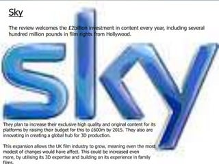 Sky
  The review welcomes the £2billion investment in content every year, including several
  hundred million pounds in film rights from Hollywood.




They plan to increase their exclusive high quality and original content for its
platforms by raising their budget for this to £600m by 2015. They also are
innovating in creating a global hub for 3D production.

This expansion allows the UK film industry to grow, meaning even the most
modest of changes would have affect. This could be increased even
more, by utilising its 3D expertise and building on its experience in family
 