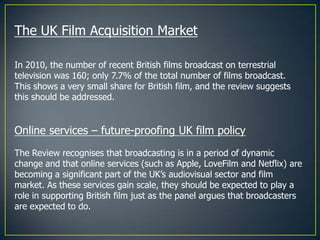 The UK Film Acquisition Market

In 2010, the number of recent British films broadcast on terrestrial
television was 160; only 7.7% of the total number of films broadcast.
This shows a very small share for British film, and the review suggests
this should be addressed.


Online services – future-proofing UK film policy
The Review recognises that broadcasting is in a period of dynamic
change and that online services (such as Apple, LoveFilm and Netflix) are
becoming a significant part of the UK’s audiovisual sector and film
market. As these services gain scale, they should be expected to play a
role in supporting British film just as the panel argues that broadcasters
are expected to do.
 