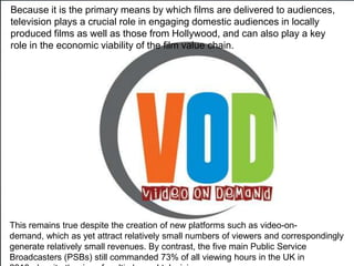 Because it is the primary means by which films are delivered to audiences,
television plays a crucial role in engaging domestic audiences in locally
produced films as well as those from Hollywood, and can also play a key
role in the economic viability of the film value chain.




This remains true despite the creation of new platforms such as video-on-
demand, which as yet attract relatively small numbers of viewers and correspondingly
generate relatively small revenues. By contrast, the five main Public Service
Broadcasters (PSBs) still commanded 73% of all viewing hours in the UK in
 