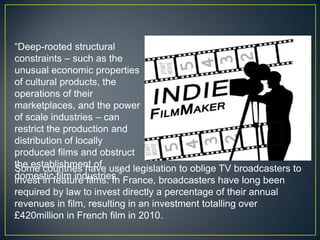 “Deep-rooted structural
constraints – such as the
unusual economic properties
of cultural products, the
operations of their
marketplaces, and the power
of scale industries – can
restrict the production and
distribution of locally
produced films and obstruct
the establishment of used legislation to oblige TV broadcasters to
Some countries have
domesticfeature films. In France, broadcasters have long been
invest in film industries.”
required by law to invest directly a percentage of their annual
revenues in film, resulting in an investment totalling over
£420million in French film in 2010.
 