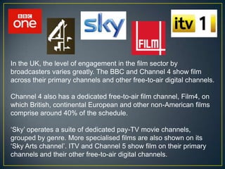 In the UK, the level of engagement in the film sector by
broadcasters varies greatly. The BBC and Channel 4 show film
across their primary channels and other free-to-air digital channels.

Channel 4 also has a dedicated free-to-air film channel, Film4, on
which British, continental European and other non-American films
comprise around 40% of the schedule.

„Sky‟ operates a suite of dedicated pay-TV movie channels,
grouped by genre. More specialised films are also shown on its
„Sky Arts channel‟. ITV and Channel 5 show film on their primary
channels and their other free-to-air digital channels.
 