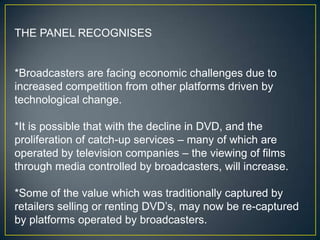 THE PANEL RECOGNISES


*Broadcasters are facing economic challenges due to
increased competition from other platforms driven by
technological change.

*It is possible that with the decline in DVD, and the
proliferation of catch-up services – many of which are
operated by television companies – the viewing of films
through media controlled by broadcasters, will increase.

*Some of the value which was traditionally captured by
retailers selling or renting DVD‟s, may now be re-captured
by platforms operated by broadcasters.
 