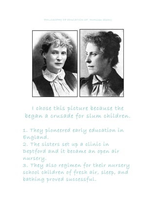 PHILOSOPHY OF EDUCATION OF McMillan Sisters




  I chose this picture because the
began a crusade for slum children.

1. They pioneered early education in
England.
2. The sisters set up a clinic in
Deptford and it became an open air
nursery.
3. They also regimen for their nursery
school children of fresh air, sleep, and
bathing proved successful.
 