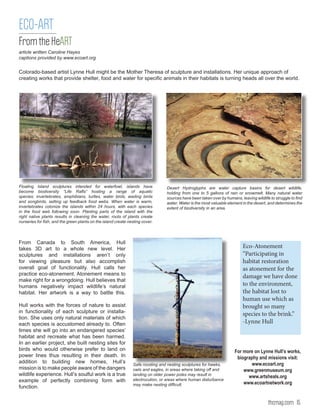 ECO-ART
From the HeART
article written Caroline Hayes
captions provided by www.ecoart.org


Colorado-based artist Lynne Hull might be the Mother Theresa of sculpture and installations. Her unique approach of
creating works that provide shelter, food and water for specific animals in their habitats is turning heads all over the world.




Floating Island sculptures intended for waterfowl, islands have                  Desert Hydroglyphs are water capture basins for desert wildlife,
become biodiversity “Life Rafts” hosting a range of aquatic                      holding from one to 5 gallons of rain or snowmelt. Many natural water
species: invertebrates, amphibians, turtles, water birds, wading birds           sources have been taken over by humans, leaving wildlife to struggle to find
and songbirds, setting up feedback food webs. When water is warm,                water. Water is the most valuable element in the desert, and determines the
invertebrates colonize the islands within 24 hours, with each species            extent of biodiversity in an area.
in the food web following soon. Planting parts of the island with the
right native plants results in cleaning the water, roots of plants create
nurseries for fish, and the green plants on the island create nesting cover.




From Canada to South America, Hull
takes 3D art to a whole new level. Her                                                                                     Eco-Atonement
sculptures and installations aren’t only                                                                                   “Participating in
for viewing pleasure but also accomplish                                                                                   habitat restoration
overall goal of functionality. Hull calls her                                                                              as atonement for the
practice eco-atonement. Atonement means to
                                                                                                                           damage we have done
make right for a wrongdoing. Hull believes that
humans negatively impact wildlife’s natural                                                                                to the environment,
habitat. Her artwork is a way to battle this.                                                                              the habitat lost to
                                                                                                                           human use which as
Hull works with the forces of nature to assist                                                                             brought so many
in functionality of each sculpture or installa-
                                                                                                                           species to the brink.”
tion. She uses only natural materials of which
each species is accustomed already to. Often                                                                               -Lynne Hull
times she will go into an endangered species’
habitat and recreate what has been harmed.
In an earlier project, she built nesting sites for
birds who would otherwise prefer to land on                                                                            For more on Lynne Hull’s works,
power lines thus resulting in their death. In                                                                           biography and missions visit:
addition to building new homes, Hull’s                          Safe roosting and nesting sculptures for hawks,               www.ecoart.org
mission is to make people aware of the dangers                  owls and eagles, in areas where taking off and             www.greenmuseum.org
wildlife experience. Hull’s soulful work is a true              landing on older power poles may result in
                                                                                                                             www.artsheals.org
example of perfectly combining form with                        electrocution, or areas where human disturbance
                                                                may make nesting difficult.                                www.ecoartnetwork.org
function.


                                                                                                                                         thcmag.com 15
 