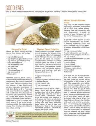 GOOD EATS
Spice up holiday meals with these seasonal, hemp-inspired recipes from The Hemp Cookbook: From Seed to Shining Seed



                                                                                         Winter Squash-Shiitake
                                                                                         Soup
                                                                                         Any soup can be hempified simply
                                                                                         by adding a tablespoon of hempseed
                                                                                         oil to each bowl before serving.
                                                                                         Because heat will accelerate fatty
                                                                                         acid degeneration, it would be
                                                                                         unwise to cook hempseed oil with
                                                                                         the rest of the soup. Serves 6-8.

                                                                                         5 pounds winter squash of your
                                                                                         choice, seeded and cut into chunks
                                                                                         1 heaping tablespoon kudzu root
                                                                                         starch dissolved into 1 cup of water
                                                                                         2 heaping tablespoons minced fresh
        Hempy Pie Crust                         Mashed Sweet Potatoes                    ginger
 Makes two 8-inch bottoms and two            Sweet potatoes (Ipomoea batatas)            1/4 cup hempseed butter
 tops-or three bottoms and no tops.          are not potatoes, but a tuber in the        1 garlic bulb, peeled and minced
                                             morning-glory(Convolvulaceae)               1 yellow onion, chopped into chunks
 1 cup hulled hempseed                       family. Although they are often called      1/4 cup olive oil
 1 cup Brazil nuts, ground into a meal       yams, the two plants are unrelated.         2 cups shiitake mushrooms, cut into
 1 cup walnuts, ground into a meal           Sweet potatoes are native to Central        bite-sized chunks
 1/3 cup flaxseed meal                       America; yams are native to Africa          1 carrot, grated
 1 cup whole wheat flour                     and make up the genus Dioscorea             1 turnip, grated
 1 cup rolled oats                           of the family Dioscoreaceae. Sweet          I teaspoon kelp powder
 1 tsp. Sea salt                             potatoes are nutritionally superior         1 teaspoon celery seeds
 1 1/4 cups safflower oil                    to yams and blend very well with            Hempseed oil
 1 cup hempseed oil                          hempseed oil. Serves 4.                     Natto miso
 1/2 cup water
                                             4 large sweet potatoes                      In a large pot, boil 8 cups of water.
 Preatheat oven to 375°F (190°C).            Olive oil                                   Add the squash chunks, reduce
 Combine all ingredients into a mixing       1 teaspoon ground Jamaican allspice         the heat, cover and simmer, stirring
 bowl and stir well. Four double-crust       2 pinches sea salt                          occasionally, for 20 minutes or until
 pies, press half of the mixture into        1/2 cup coconut milk                        soft. If the squash skin is not edible,
 the bottoms of two 8-inch-round             1/2 cup hempseed oil                        then remove squash chunks, skin
 pie tins, making the crust about 1/4                                                    them and return to pot (be careful-
 inch thick. Bake for 5 to 7 minutes         Preheat the oven to 425°F (218°C).          they’re hot!). Add 9 cups of water
 until crust has browned slightly. Fill      Wash, scrub and dry the sweet               and return to a boil, then reduce the
 with your favorite filling. To make the     potatoes, then rub all over will olive      heat to a simmer. Add the dissolved
 top crust, roll out remaining mixture       oil. Pop them into the oven on a            kudzu, ginger and hempseed butter.
                                             cookie sheet, uncovered. Bake               In an iron skillet, sauté the garlic
 to 1/4 inch thick and lay on top of
                                             about 45 minutes, until inserting a
 filling in whatever pattern you wish.                                                   and onion in the olive oil. When they
                                             knife shows that they’re all soft all the
 Bake again for 20 to 25 minutes, until      way through. Place them in a sturdy         begin to brown, throw in the shiitakes
 crust browns. If you prefer single-         mixing bowl and mash, removing              and sauté until onions caramelize,
 crust pies, divide the mixture evenly       large pieces of skin if they are            then add to the soup. Add the grated
 among three 8-inch pie tins. Allow to       bothersome. Mash in the remaining           carrot, turnip, kelp powder and celery
 cool before serving.                        ingredients. Serve as a side dish; try      seed. Continue stirring and cooking
                                             topping with yogurt sauce.                  until the squash has fully dissolved
                                                                                         and has thickened the soup. Serve
               All recipes provided by The Hemp Cookbook: From Seed to Shining           with a tablespoon each of hempseed
               Seed by Todd Dalotto © 2000 Healing Arts Press. Recipe reprinted          oil and natto miso in each bowl.
               with permission from the publisher Inner Traditions International,
               www.InnerTraditions.com.

16 October/November
 