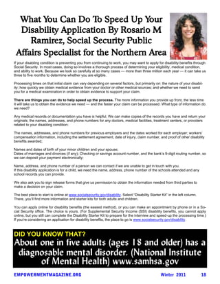 What You Can Do To Speed Up Your
  Disability Application By Rosario M
     Ramirez, Social Security Public
 Affairs Specialist for the Northern Area
If your disabling condition is preventing you from continuing to work, you may want to apply for disability benefits through
Social Security. In most cases, doing so involves a thorough process of determining your eligibility, medical condition,
and ability to work. Because we look so carefully at so many cases — more than three million each year — it can take us
three to five months to determine whether you are eligible.

Processing times on that initial claim can vary depending on several factors, but primarily on: the nature of your disabil-
ity; how quickly we obtain medical evidence from your doctor or other medical sources; and whether we need to send
you for a medical examination in order to obtain evidence to support your claim.

There are things you can do to help speed up the process. The more information you provide up front, the less time
it will take us to obtain the evidence we need — and the faster your claim can be processed. What type of information do
we need?

Any medical records or documentation you have is helpful. We can make copies of the records you have and return your
originals; the names, addresses, and phone numbers for any doctors, medical facilities, treatment centers, or providers
related to your disabling condition;

The names, addresses, and phone numbers for previous employers and the dates worked for each employer; workers’
compensation information, including the settlement agreement, date of injury, claim number, and proof of other disability
benefits awarded;

Names and dates of birth of your minor children and your spouse;
Dates of marriages and divorces (if any); Checking or savings account number, and the bank’s 9-digit routing number, so
we can deposit your payment electronically;

Name, address, and phone number of a person we can contact if we are unable to get in touch with you.
If this disability application is for a child, we need the name, address, phone number of the schools attended and any
school records you can provide.

We also ask you to sign release forms that give us permission to obtain the information needed from third parties to
make a decision on your claim.

The best place to start is online at www.socialsecurity.gov/disability. Select “Disability Starter Kit” in the left column.
There, you’ll find more information and starter kits for both adults and children.

You can apply online for disability benefits (the easiest method), or you can make an appointment by phone or in a So-
cial Security office. The choice is yours. (For Supplemental Security Income (SSI) disability benefits, you cannot apply
online, but you still can complete the Disability Starter Kit to prepare for the interview and speed-up the processing time.)
If you’re considering an application for disability benefits, the place to go is www.socialsecurity.gov/disability.



DID YOU KNOW THAT?
About one in five adults (ages 18 and older) has a
 diagnosable mental disorder. (National Institute
      of Mental Health) www.samhsa.gov
 