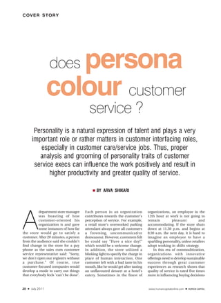 COVER STORY




                        persona
                     does
                     colour customer
                                          service ?
          Personality is a natural expression of talent and plays a very
         important role or rather matters in customer interfacing roles,
             especially in customer care/service jobs. Thus, proper
            analysis and grooming of personality traits of customer
          service execs can influence the work positively and result in
                higher productivity and greater quality of service.

                                             ■   BY ARVA SHIKARI




A
          department store manager      Each person in an organization            organizations, an employee in the
          was boasting of how           contributes towards the customer's        12th hour at work is not going to
          customer-oriented his         perception of service. For example,       remain          pleasant           and
          organization is and gave      a retail store's overworked parking       accommodating. If the store shuts
          some instances of how far     attendant always gave all customers       down at 11.30 p.m. and begins at
the store would go to satisfy a         a frowning, uncommunicative               8:30 a.m. the next day, it is hard to
customer. After 20 minutes, a person    demeanour. However, customers felt        imagine an employee to have a
from the audience said she couldn't     he could say "Have a nice day!"           sparkling personality, unless retailers
find change in the store for a pay      which would be a welcome change.          adopt working in shifts strategy.
phone as the sales cum customer         In addition, the store utilized a             In this era of commoditization,
service representative said: "Sorry,    blinking light to specify the charge in   organizations with innovative
we don't open our registers without     place of human interaction. One           offerings need to develop sustainable
a purchase." Of course, true            customer left with a bad taste in his     success through great customer
customer-focused companies would        mouth, like he would get after tasting    experiences as research shows that
develop a mode to carry out things      an unflavoured dessert at a hotel's       quality of service is rated five times
that everybody feels 'can't be done'.   eatery. Sometimes in the finest of        more in influencing buying decisions


20   ■   July 2011                                                                www.humancapitalonline.com   ■
 