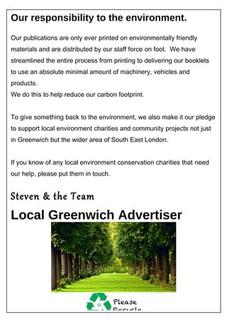 Our responsibility to the environment.
Our publications are only ever printed on environmentally friendly
materials and are distributed by our staff force on foot. We have
streamlined the entire process from printing to delivering our booklets
to use an absolute minimal amount of machinery, vehicles and
products.
We do this to help reduce our carbon footprint.
To give something back to the environment, we also make it our pledge
to support local environment charities and community projects not just
in Greenwich but the wider area of South East London.
If you know of any local environment conservation charities that need
our help, please put them in touch.
Steven & the Team
Local Greenwich Advertiser
 