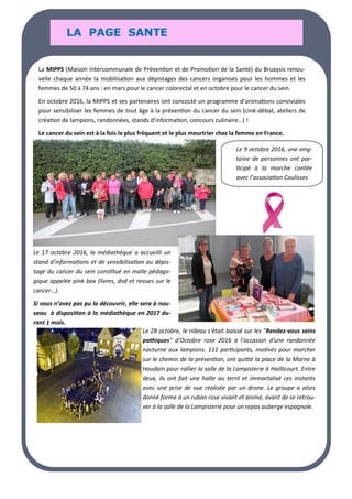 LA PAGE SANTE
LA PAGE SANTE
LA PAGE SANTE
La MIPPS (Maison Intercommunale de Prévention et de Promotion de la Santé) du Bruaysis renou-
velle chaque année la mobilisation aux dépistages des cancers organisés pour les hommes et les
femmes de 50 à 74 ans : en mars pour le cancer colorectal et en octobre pour le cancer du sein.
En octobre 2016, la MIPPS et ses partenaires ont concocté un programme d’animations conviviales
pour sensibiliser les femmes de tout âge à la prévention du cancer du sein (ciné-débat, ateliers de
création de lampions, randonnées, stands d’information, concours culinaire…) !
Le cancer du sein est à la fois le plus fréquent et le plus meurtrier chez la femme en France.
Le 9 octobre 2016, une ving-
taine de personnes ont par-
ticipé à la marche contée
avec l’association Coulisses
Le 17 octobre 2016, la médiathèque a accueilli un
stand d’informations et de sensibilisation au dépis-
tage du cancer du sein constitué en malle pédago-
gique appelée pink box (livres, dvd et revues sur le
cancer…).
Si vous n’avez pas pu la découvrir, elle sera à nou-
veau à disposition à la médiathèque en 2017 du-
rant 1 mois.
Le 28 octobre, le rideau s'était baissé sur les "Rendez-vous seins
pathiques" d'Octobre rose 2016 à l'occasion d'une randonnée
nocturne aux lampions. 111 participants, motivés pour marcher
sur le chemin de la prévention, ont quitté la place de la Marne à
Houdain pour rallier la salle de la Lampisterie à Haillicourt. Entre
deux, ils ont fait une halte au terril et immortalisé ces instants
avec une prise de vue réalisée par un drone. Le groupe a alors
donné forme à un ruban rose vivant et animé, avant de se retrou-
ver à la salle de la Lampisterie pour un repas auberge espagnole.
LA PAGE SANTE
LA PAGE SANTE
LA PAGE SANTE
 