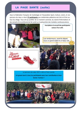 LA PAGE SANTE (suite)
LA PAGE SANTE (suite)
LA PAGE SANTE (suite)
Avec la Fédération Française de Cardiologie et l’Association Sport, Culture, Loisirs, le 1er
parcours du cœur a réuni 77 participants aux randonnées pédestres de 6 km et 9 km au-
tour du village. Tous ont pu profiter de ce moment convivial, du stand d’informations et
des conseils d’un professionnel de santé sur la prévention des maladies cardiovasculaires.
Inscription et accueil des participants
autour d’un café.
Le parcours du cœur 2017 a été un franc succès.
Un grand merci à tous les participants pour leur contribution et leur
bonne humeur !
Les randonneurs, avant le départ,
sous un grand soleil et un beau ciel
 