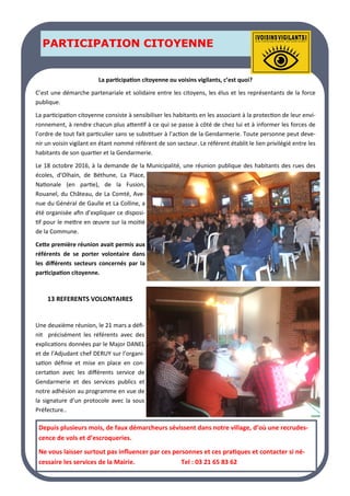 LA PAGE SANTE
LA PAGE SANTE
LA PAGE SANTE
PARTICIPATION CITOYENNE
PARTICIPATION CITOYENNE
PARTICIPATION CITOYENNE
La participation citoyenne ou voisins vigilants, c’est quoi?
C’est une démarche partenariale et solidaire entre les citoyens, les élus et les représentants de la force
publique.
La participation citoyenne consiste à sensibiliser les habitants en les associant à la protection de leur envi-
ronnement, à rendre chacun plus attentif à ce qui se passe à côté de chez lui et à informer les forces de
l’ordre de tout fait particulier sans se substituer à l’action de la Gendarmerie. Toute personne peut deve-
nir un voisin vigilant en étant nommé référent de son secteur. Le référent établit le lien privilégié entre les
habitants de son quartier et la Gendarmerie.
Le 18 octobre 2016, à la demande de la Municipalité, une réunion publique des habitants des rues des
écoles, d’Olhain, de Béthune, La Place,
Nationale (en partie), de la Fusion,
Rouanel, du Château, de La Comté, Ave-
nue du Général de Gaulle et La Colline, a
été organisée afin d’expliquer ce disposi-
tif pour le mettre en œuvre sur la moitié
de la Commune.
Cette première réunion avait permis aux
référents de se porter volontaire dans
les différents secteurs concernés par la
participation citoyenne.
13 REFERENTS VOLONTAIRES
Une deuxième réunion, le 21 mars a défi-
nit précisément les référents avec des
explications données par le Major DANEL
et de l’Adjudant chef DERUY sur l’organi-
sation définie et mise en place en con-
certation avec les différents service de
Gendarmerie et des services publics et
notre adhésion au programme en vue de
la signature d’un protocole avec la sous
Préfecture..
Depuis plusieurs mois, de faux démarcheurs sévissent dans notre village, d’où une recrudes-
cence de vols et d’escroqueries.
Ne vous laisser surtout pas influencer par ces personnes et ces pratiques et contacter si né-
cessaire les services de la Mairie. Tel : 03 21 65 83 62
 