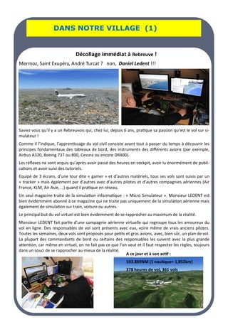 LA PAGE SANTE
LA PAGE SANTE
LA PAGE SANTE
DANS NOTRE VILLAGE (1)
DANS NOTRE VILLAGE (1)
DANS NOTRE VILLAGE (1)
Décollage immédiat à Rebreuve !
Mermoz, Saint Exupéry, André Turcat ? non, Daniel Ledent !!!
Saviez vous qu’il y a un Rebreuvois qui, chez lui, depuis 6 ans, pratique sa passion qu’est le vol sur si-
mulateur !
Comme il l’indique, l’apprentissage du vol civil consiste avant tout à passer du temps à découvrir les
principes fondamentaux des tableaux de bord, des instruments des différents avions (par exemple,
Airbus A320, Boeing 737 ou 800, Cessna ou encore DR400).
Les réflexes ne sont acquis qu’après avoir passé des heures en cockpit, avoir lu énormément de publi-
cations et avoir suivi des tutoriels.
Equipé de 3 écrans, d’une tour dite « gamer » et d’autres matériels, tous ses vols sont suivis par un
« tracker » mais également par d’autres avec d’autres pilotes et d’autres compagnies aériennes (Air
France, KLM, Air Asie, …) quand il pratique en réseau.
Un seul magazine traite de la simulation informatique : « Micro Simulateur ». Monsieur LEDENT est
bien évidemment abonné à ce magazine qui ne traite pas uniquement de la simulation aérienne mais
également de simulation sur train, voiture ou autres.
Le principal but du vol virtuel est bien évidemment de se rapprocher au maximum de la réalité.
Monsieur LEDENT fait partie d’une compagnie aérienne virtuelle qui regroupe tous les amoureux du
vol en ligne. Des responsables de vol sont présents avec eux, voire même de vrais anciens pilotes.
Toutes les semaines, deux vols sont proposés pour petits et gros avions, avec, bien sûr, un plan de vol.
La plupart des commandants de bord ou certains des responsables les suivent avec la plus grande
attention, car même en virtuel, on ne fait pas ce que l’on veut et il faut respecter les règles, toujours
dans un souci de se rapprocher au mieux de la réalité.
A ce jour et à son actif :
103.869NM (1 nautique= 1,852km)
378 heures de vol, 361 vols
 