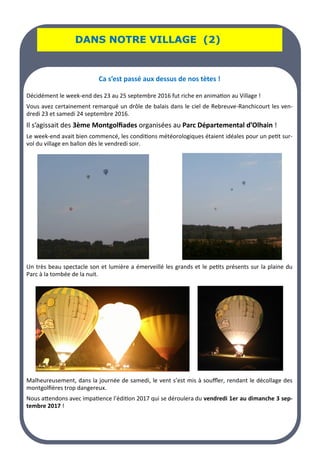 LA PAGE SANTE
LA PAGE SANTE
LA PAGE SANTE
DANS NOTRE VILLAGE (2)
DANS NOTRE VILLAGE (2)
DANS NOTRE VILLAGE (2)
Ca s’est passé aux dessus de nos tètes !
Décidément le week-end des 23 au 25 septembre 2016 fut riche en animation au Village !
Vous avez certainement remarqué un drôle de balais dans le ciel de Rebreuve-Ranchicourt les ven-
dredi 23 et samedi 24 septembre 2016.
Il s’agissait des 3ème Montgolfiades organisées au Parc Départemental d’Olhain !
Le week-end avait bien commencé, les conditions météorologiques étaient idéales pour un petit sur-
vol du village en ballon dès le vendredi soir.
Un très beau spectacle son et lumière a émerveillé les grands et le petits présents sur la plaine du
Parc à la tombée de la nuit.
Malheureusement, dans la journée de samedi, le vent s’est mis à souffler, rendant le décollage des
montgolfières trop dangereux.
Nous attendons avec impatience l’édition 2017 qui se déroulera du vendredi 1er au dimanche 3 sep-
tembre 2017 !
 