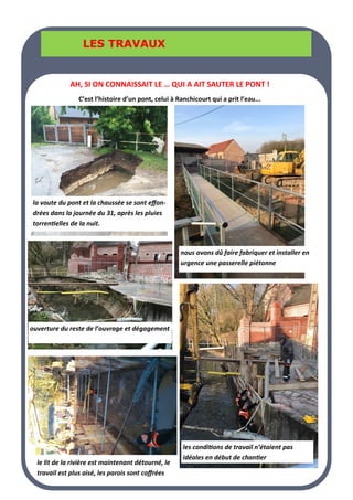 LA PAGE SANTE
LA PAGE SANTE
LA PAGE SANTE
LES TRAVAUX
LES TRAVAUX
LES TRAVAUX
les conditions de travail n’étaient pas
idéales en début de chantier
la voute du pont et la chaussée se sont effon-
drées dans la journée du 31, après les pluies
torrentielles de la nuit.
nous avons dû faire fabriquer et installer en
urgence une passerelle piétonne
ouverture du reste de l’ouvrage et dégagement
le lit de la rivière est maintenant détourné, le
travail est plus aisé, les parois sont coffrées
AH, SI ON CONNAISSAIT LE … QUI A AIT SAUTER LE PONT !
C’est l’histoire d’un pont, celui à Ranchicourt qui a prit l’eau...
 