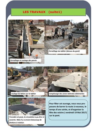 LA PAGE SANTE
LA PAGE SANTE
LA PAGE SANTE
LES TRAVAUX (suite1)
LES TRAVAUX (suite1)
LES TRAVAUX (suite1)
Ferraillage du tablier (dessus du pont)
coulage du béton sur le tablier remplissage des zones latérales détériorées
l’enrobé est posé, la circulation a pu être ré
ouverte. Mais il y a encore beaucoup de
finitions à réaliser.
Ferraillage et coulage des parois
Pour fêter cet ouvrage, nous vous pro-
posons de barrer la route à nouveau, le
temps d’une soirée, et d’organiser la
fête des voisins ( vendredi 19 Mai 2017)
sur le pont.
 
