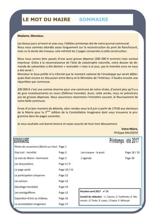 LE MOT DU MAIRE
LE MOT DU MAIRE
LE MOT DU MAIRE SOMMAIRE
SOMMAIRE
SOMMAIRE
Madame, Monsieur,
Les beaux jours arrivent et avec eux, l’édition printemps été de notre journal communal.
Nous nous sommes attardés assez longuement sur la reconstruction du pont de Ranchicourt,
mais vu la durée des travaux, cela méritait les 2 pages consacrées à cette construction.
Nous nous serons bien passés d’une aussi grosse dépense (200 000 € environ) mais surtout
imprévue. Grâce à la reconnaissance de l’état de catastrophe naturelle, notre dossier de de-
mande de subvention a été déclaré « recevable » mais à ce jour, pas le moindre euro ne nous
a été versé !.
Monsieur le Sous-préfet m’a informé que le montant national de l’enveloppe qui serait déblo-
quée était encore en discussion entre Bercy et le Ministère de l’Intérieur. Il faudra ensuite une
répartition par commune.
200 000 € c’est une somme énorme pour une commune de notre strate, d’autant plus qu’il y a
de gros investissements en cours (Défense Incendie). Aussi, cette année, nous ne prévoirons
pas de grosses dépenses. Nous assurerons néanmoins l’entretien courant, le fleurissement de
notre belle commune.
Envie d’un bon moment de détente, alors rendez-vous le 8 juin à partir de 17h30 aux alentours
de la Mairie pour la 3ème
édition de la Constellation Imaginaire dont vous trouverez le pro-
gramme dans les pages suivantes.
Je vous souhaite une bonne lecture et soyez assurés de tout mon dévouement.
Votre Maire,
Philippe MILOSZYK
Photo de couverture (Berck sur mer) Page 1
Etat civil - Incivilité Page 2 Les travaux - le pont Page 18 / 19
Le mot du Maire—Sommaire Page 3 L’agenda Page 20
Les Associations Page 4 / 9
La page santé Page 10 / 11
La participation citoyenne Page 12
Les seniors Page 13
Décollage immédiat Page 14
Les montgolfières Page 15
Exposition d’arts au château Page 16
La constellation imaginaire Page 17
Parution avril 2017 n° 15
Comité de rédaction : C. Capron, G. Faidherbe, D. Ma-
nessier, JC Tarka, R. Layez, J.Crepin, P. Miloszyk
 