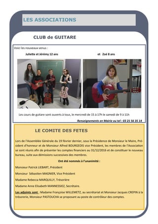 LES ASSOCIATIONS
LES ASSOCIATIONS
LES ASSOCIATIONS
Voici les nouveaux venus :
Juliette et Jérémy 12 ans et Zoé 8 ans
CLUB de GUITARE
Les cours de guitare sont ouverts à tous, le mercredi de 15 à 17h le samedi de 9 à 11h
Renseignements en Mairie ou tel : 03 21 56 35 14
Lors de l’Assemblée Générale du 19 février dernier, sous la Présidence de Monsieur le Maire, Pré-
sident d’honneur et de Monsieur Alfred BOURGEOIS vice Président, les membres de l’Association
se sont réunis afin de présenter les comptes financiers au 31/12/2016 et de constituer le nouveau
bureau, suite aux démissions successives des membres.
Ont été nommés à l’unanimité :
Monsieur Patrick LIEBART, Président
Monsieur Sébastien MAGNIER, Vice Président
Madame Rebecca MARQUILLY, Trésorière
Madame Anne Elisabeth MANNESSIEZ, Secrétaire.
Les adjoints sont : Madame Françoise WILLEMETZ, au secrétariat et Monsieur Jacques CREPIN à la
trésorerie, Monsieur PASTOUCHA se proposant au poste de contrôleur des comptes.
LE COMITE DES FETES
 