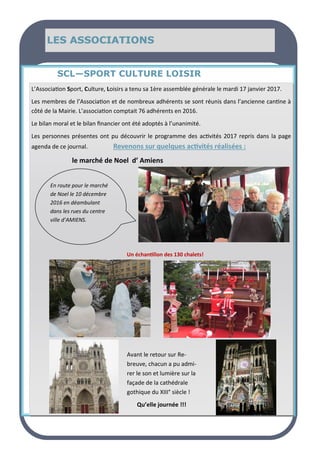 LE MOT DU MAIRE
LE MOT DU MAIRE
LE MOT DU MAIRE SOMMAIRE
SOMMAIRE
SOMMAIRE
LES ASSOCIATIONS
LES ASSOCIATIONS
LES ASSOCIATIONS
SCL—SPORT CULTURE LOISIR
L’Association Sport, Culture, Loisirs a tenu sa 1ère assemblée générale le mardi 17 janvier 2017.
Les membres de l’Association et de nombreux adhérents se sont réunis dans l’ancienne cantine à
côté de la Mairie. L’association comptait 76 adhérents en 2016.
Le bilan moral et le bilan financier ont été adoptés à l’unanimité.
Les personnes présentes ont pu découvrir le programme des activités 2017 repris dans la page
agenda de ce journal. Revenons sur quelques activités réalisées :
le marché de Noel d’ Amiens
En route pour le marché
de Noel le 10 décembre
2016 en déambulant
dans les rues du centre
ville d’AMIENS.
Un échantillon des 130 chalets!
Avant le retour sur Re-
breuve, chacun a pu admi-
rer le son et lumière sur la
façade de la cathédrale
gothique du XIII° siècle !
Qu’elle journée !!!
 