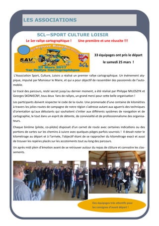 LE MOT DU MAIRE
LE MOT DU MAIRE
LE MOT DU MAIRE SOMMAIRE
SOMMAIRE
SOMMAIRE
LES ASSOCIATIONS
LES ASSOCIATIONS
LES ASSOCIATIONS
Le 1er rallye cartographique ! Une première et une réussite !!!
SCL—SPORT CULTURE LOISIR
L’Association Sport, Culture, Loisirs a réalisé un premier rallye cartographique. Un évènement aty-
pique, impulsé par Monsieur le Maire, et qui a pour objectif de rassembler des passionnés de l’auto-
mobile.
Le tracé des parcours, resté secret jusqu’au dernier moment, a été réalisé par Philippe MILOSZYK et
Georges SKONIECNY, tous deux fans de rallyes, un grand merci pour cette belle organisation !
Les participants doivent respecter le code de la route. Une promenade d’une centaine de kilomètres
à travers les jolies routes de campagne de notre région s’adresse autant aux aguerris des techniques
d’orientation qu’aux débutants qui souhaitent s’initier aux différents systèmes de navigation et de
cartographie, le tout dans un esprit de détente, de convivialité et de professionnalisme des organisa-
teurs.
Chaque binôme (pilote, co-pilote) disposait d’un carnet de route avec certaines indications ou des
portions de cartes sur les chemins à suivre avec quelques pièges parfois sournois ! Il devait noter le
kilométrage au départ et à l’arrivée, l’objectif étant de se rapprocher du kilométrage exact et aussi
de trouver les repères placés sur les accotements tout au long des parcours.
Un après midi plein d’émotion avant de se retrouver autour du repas de clôture et connaitre les clas-
sements.
33 équipages ont pris le départ
le samedi 25 mars !
Des équipages très attentifs pour
les consignes d’avant départ !
 