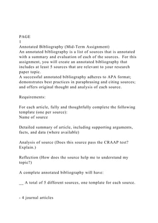 PAGE
1
Annotated Bibliography (Mid-Term Assignment)
An annotated bibliography is a list of sources that is annotated
with a summary and evaluation of each of the sources. For this
assignment, you will create an annotated bibliography that
includes at least 5 sources that are relevant to your research
paper topic.
A successful annotated bibliography adheres to APA format;
demonstrates best practices in paraphrasing and citing sources;
and offers original thought and analysis of each source.
Requirements:
For each article, fully and thoughtfully complete the following
template (one per source):
Name of source
Detailed summary of article, including supporting arguments,
facts, and data (where available)
Analysis of source (Does this source pass the CRAAP test?
Explain.)
Reflection (How does the source help me to understand my
topic?)
A complete annotated bibliography will have:
__ A total of 5 different sources, one template for each source.
- 4 journal articles
 