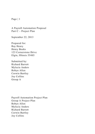 Page | 1
A Payroll Automation Proposal
Part C – Project Plan
September 22, 2013
Prepared for:
Ray Henry
Henry Books
123 Cornerstone Drive
Elgin, Illinois 55485
Submitted by:
Richard Barrett
Mylecia Anders
Robyn Allen
Corwin Bartley
Joy Collins
Group A
Payroll Automation Project Plan
Group A Project Plan
Robyn Allen
Mylecia Anders
Richard Barrett
Corwin Bartley
Joy Collins
 