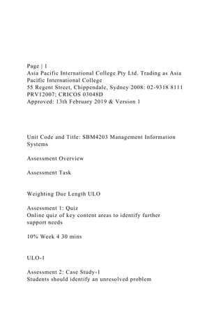 Page | 1
Asia Pacific International College Pty Ltd. Trading as Asia
Pacific International College
55 Regent Street, Chippendale, Sydney 2008: 02-9318 8111
PRV12007; CRICOS 03048D
Approved: 13th February 2019 & Version 1
Unit Code and Title: SBM4203 Management Information
Systems
Assessment Overview
Assessment Task
Weighting Due Length ULO
Assessment 1: Quiz
Online quiz of key content areas to identify further
support needs
10% Week 4 30 mins
ULO-1
Assessment 2: Case Study-1
Students should identify an unresolved problem
 