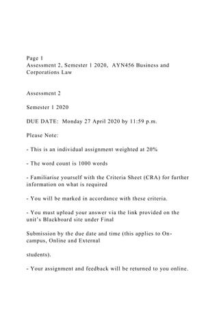 Page 1
Assessment 2, Semester 1 2020, AYN456 Business and
Corporations Law
Assessment 2
Semester 1 2020
DUE DATE: Monday 27 April 2020 by 11:59 p.m.
Please Note:
- This is an individual assignment weighted at 20%
- The word count is 1000 words
- Familiarise yourself with the Criteria Sheet (CRA) for further
information on what is required
- You will be marked in accordance with these criteria.
- You must upload your answer via the link provided on the
unit’s Blackboard site under Final
Submission by the due date and time (this applies to On-
campus, Online and External
students).
- Your assignment and feedback will be returned to you online.
 