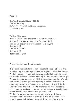 Page | 1
Bigfoot Financial Bank (BFFD)
Online Banking
SWE410-1401B-01 Software Processes
11 March 2014
Table of Contents
Project Outline and requirements and function 4-7
Section 2: Project Management Process 8-10
Section 3: Requirements Management (REQM) 11
Section 4 12
Section 5 13-16
Section 6 17
Reference Page14
Project Outline and Requirements
Big Foot Financial Bank is not a standard financial bank. We
run checking and savings account throughout the United States.
We have many services and banking needs that can help many
customers from the internet banking to the 24 hour ATM design.
We can transfer money up 10,000 transactions per day. We will
deploy the following online banking to mobile devices and
computer laptops and desktops to the homes of people in the
United States. Instead of ATM machines we want people to
access money markets accounts. Having access to Quicken and
or MS Money from application given to them.
We have over one hundred employees and with different
location from California to New York We have several tech
support personnel on-hand along with the security to help
 