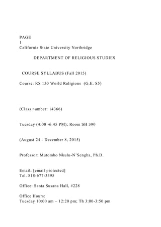 PAGE
1
California State University Northridge
DEPARTMENT OF RELIGIOUS STUDIES
COURSE SYLLABUS (Fall 2015)
Course: RS 150 World Religions (G.E. S5)
(Class number: 14366)
Tuesday (4:00 -6:45 PM); Room SH 390
(August 24 - December 8, 2015)
Professor: Mutombo Nkulu-N’Sengha, Ph.D.
Email: [email protected]
Tel. 818-677-3395
Office: Santa Susana Hall, #228
Office Hours:
Tuesday 10:00 am – 12:20 pm; Th 3:00-3:50 pm
 