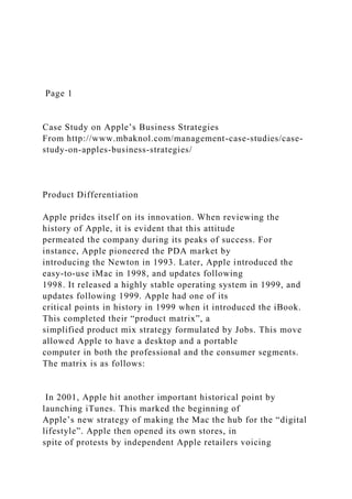 Page 1
Case Study on Apple’s Business Strategies
From http://www.mbaknol.com/management-case-studies/case-
study-on-apples-business-strategies/
Product Differentiation
Apple prides itself on its innovation. When reviewing the
history of Apple, it is evident that this attitude
permeated the company during its peaks of success. For
instance, Apple pioneered the PDA market by
introducing the Newton in 1993. Later, Apple introduced the
easy-to-use iMac in 1998, and updates following
1998. It released a highly stable operating system in 1999, and
updates following 1999. Apple had one of its
critical points in history in 1999 when it introduced the iBook.
This completed their “product matrix”, a
simplified product mix strategy formulated by Jobs. This move
allowed Apple to have a desktop and a portable
computer in both the professional and the consumer segments.
The matrix is as follows:
In 2001, Apple hit another important historical point by
launching iTunes. This marked the beginning of
Apple’s new strategy of making the Mac the hub for the “digital
lifestyle”. Apple then opened its own stores, in
spite of protests by independent Apple retailers voicing
 