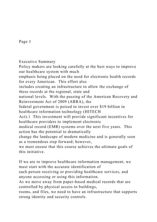 Page 1
Executive Summary
Policy makers are looking carefully at the best ways to improve
our healthcare system with much
emphasis being placed on the need for electronic health records
for every American. This effort also
includes creating an infrastructure to allow the exchange of
these records at the regional, state and
national levels. With the passing of the American Recovery and
Reinvestment Act of 2009 (ARRA), the
federal government is poised to invest over $19 billion in
healthcare information technology (HITECH
Act).1 This investment will provide significant incentives for
healthcare providers to implement electronic
medical record (EMR) systems over the next five years. This
action has the potential to dramatically
change the landscape of modern medicine and is generally seen
as a tremendous step forward; however,
we must ensure that this course achieves the ultimate goals of
this initiative.
If we are to improve healthcare information management, we
must start with the accurate identification of
each person receiving or providing healthcare services, and
anyone accessing or using this information.
As we move away from paper-based medical records that are
controlled by physical access to buildings,
rooms, and files, we need to have an infrastructure that supports
strong identity and security controls.
 