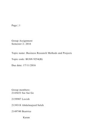 Page | 1
Group Assignment
Semester 2- 2016
Topic name: Business Research Methods and Projects
Topic code: BUSN 9254(B)
Due date: 17/11/2016
Group members:
2145653 Sai Sai Ge
2159907 Lovish
2139318 Abdulmajeed Saleh
2149740 Beatrice
Karan
 