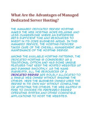 What Are the Advantages of Managed
Dedicated Server Hosting?
The managed dedicated server hosting
makes the web hosting more relaxing and
less cumbersome where an enterprise
gets sufficient time and resources to
invest in its core business areas. In this
managed service, the hosting provider
takes care of the overall management and
maintenance of the hosting server.
Among the available hosting patterns, the
dedicated hosting is considered as a
traditional option and has some unique
features that keep the hosted websites up
and running smoothly. As the name
suggests, all the resources of a
dedicated server are solely allocated to
a single web owner without sharing the
others. Here the business owner uses the
server in its own way without consulting
or affecting the others. The web master is
free to choose its preferred server
operating system and other compatible
applications to host the websites.
 