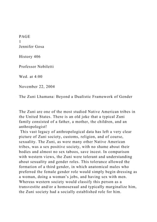 PAGE
1
Jennifer Gosa
History 406
Professor Nobiletti
Wed. at 4:00
November 22, 2004
The Zuni Lhamana: Beyond a Dualistic Framework of Gender
The Zuni are one of the most studied Native American tribes in
the United States. There is an old joke that a typical Zuni
family consisted of a father, a mother, the children, and an
anthropologist!
This vast legacy of anthropological data has left a very clear
picture of Zuni society, customs, religion, and of course,
sexuality. The Zuni, as were many other Native American
tribes, was a sex positive society, with no shame about their
bodies and almost no sex taboos, save incest. In comparison
with western views, the Zuni were tolerant and understanding
about sexuality and gender roles. This tolerance allowed the
formation of a third gender, in which anatomical males who
preferred the female gender role would simply begin dressing as
a woman, doing a woman’s jobs, and having sex with men.
Whereas western society would classify this person as a
transvestite and/or a homosexual and typically marginalize him,
the Zuni society had a socially established role for him.
 