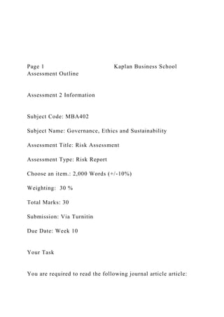 Page 1 Kaplan Business School
Assessment Outline
Assessment 2 Information
Subject Code: MBA402
Subject Name: Governance, Ethics and Sustainability
Assessment Title: Risk Assessment
Assessment Type: Risk Report
Choose an item.: 2,000 Words (+/-10%)
Weighting: 30 %
Total Marks: 30
Submission: Via Turnitin
Due Date: Week 10
Your Task
You are required to read the following journal article article:
 