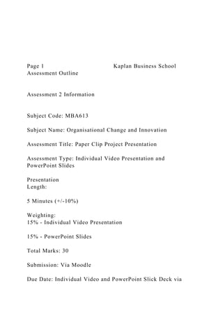 Page 1 Kaplan Business School
Assessment Outline
Assessment 2 Information
Subject Code: MBA613
Subject Name: Organisational Change and Innovation
Assessment Title: Paper Clip Project Presentation
Assessment Type: Individual Video Presentation and
PowerPoint Slides
Presentation
Length:
5 Minutes (+/-10%)
Weighting:
15% - Individual Video Presentation
15% - PowerPoint Slides
Total Marks: 30
Submission: Via Moodle
Due Date: Individual Video and PowerPoint Slick Deck via
 