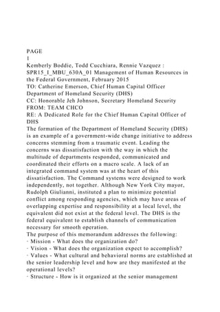 PAGE
1
Kemberly Boddie, Todd Cucchiara, Rennie Vazquez :
SPR15_I_MBU_630A_01 Management of Human Resources in
the Federal Government, February 2015
TO: Catherine Emerson, Chief Human Capital Officer
Department of Homeland Security (DHS)
CC: Honorable Jeh Johnson, Secretary Homeland Security
FROM: TEAM CHCO
RE: A Dedicated Role for the Chief Human Capital Officer of
DHS
The formation of the Department of Homeland Security (DHS)
is an example of a government-wide change initiative to address
concerns stemming from a traumatic event. Leading the
concerns was dissatisfaction with the way in which the
multitude of departments responded, communicated and
coordinated their efforts on a macro scale. A lack of an
integrated command system was at the heart of this
dissatisfaction. The Command systems were designed to work
independently, not together. Although New York City mayor,
Rudolph Giulianni, instituted a plan to minimize potential
conflict among responding agencies, which may have areas of
overlapping expertise and responsibility at a local level, the
equivalent did not exist at the federal level. The DHS is the
federal equivalent to establish channels of communication
necessary for smooth operation.
The purpose of this memorandum addresses the following:
· Mission - What does the organization do?
· Vision - What does the organization expect to accomplish?
· Values - What cultural and behavioral norms are established at
the senior leadership level and how are they manifested at the
operational levels?
· Structure - How is it organized at the senior management
 
