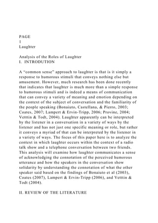 PAGE
1
Laughter
Analysis of the Roles of Laughter
I. INTRODUTION
A “common sense” approach to laughter is that is it simply a
response to humorous stimuli that conveys nothing else but
amusement. However, much research has been done recently
that indicates that laughter is much more than a simple response
to humorous stimuli and is indeed a means of communication
that can convey a variety of meaning and emotion depending on
the context of the subject of conversation and the familiarity of
the people speaking (Bonaiuto, Castellana, & Pierro, 2003;
Coates, 2007; Lampert & Ervin-Tripp, 2006; Provine, 2004;
Vetttin & Todt, 2004). Laughter apparently can be interpreted
by the listener in a conversation in a variety of ways by the
listener and has not just one specific meaning or role, but rather
it conveys a myriad of that can be interpreted by the listener in
a variety of ways. The focus of this paper here is to analyze the
context in which laughter occurs within the context of a radio
talk show and a telephone conversation between two friends.
This analysis will examine how laughter communicates a sense
of acknowledging the connotation of the perceived humorous
utterance and how the speakers in the conversation show
solidarity by understanding the connotation of what the other
speaker said based on the findings of Bonaiuto et al (2003),
Coates (2007), Lampert & Ervin-Tripp (2006), and Vetttin &
Todt (2004).
II. REVIEW OF THE LITERATURE
 