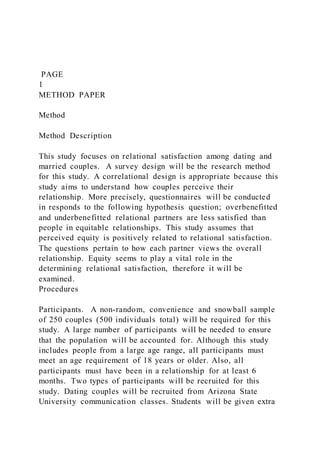 PAGE
1
METHOD PAPER
Method
Method Description
This study focuses on relational satisfaction among dating and
married couples. A survey design will be the research method
for this study. A correlational design is appropriate because this
study aims to understand how couples perceive their
relationship. More precisely, questionnaires will be conducted
in responds to the following hypothesis question; overbenefitted
and underbenefitted relational partners are less satisfied than
people in equitable relationships. This study assumes that
perceived equity is positively related to relational satisfaction.
The questions pertain to how each partner views the overall
relationship. Equity seems to play a vital role in the
determining relational satisfaction, therefore it will be
examined.
Procedures
Participants. A non-random, convenience and snowball sample
of 250 couples (500 individuals total) will be required for this
study. A large number of participants will be needed to ensure
that the population will be accounted for. Although this study
includes people from a large age range, all participants must
meet an age requirement of 18 years or older. Also, all
participants must have been in a relationship for at least 6
months. Two types of participants will be recruited for this
study. Dating couples will be recruited from Arizona State
University communication classes. Students will be given extra
 