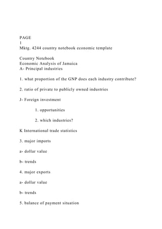 PAGE
1
Mktg. 4244 country notebook economic template
Country Notebook
Economic Analysis of Jamaica
A- Principal industries
1. what proportion of the GNP does each industry contribute?
2. ratio of private to publicly owned industries
J- Foreign investment
1. opportunities
2. which industries?
K International trade statistics
3. major imports
a- dollar value
b- trends
4. major exports
a- dollar value
b- trends
5. balance of payment situation
 