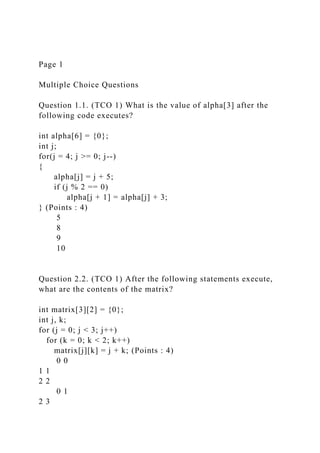 Page 1
Multiple Choice Questions
Question 1.1. (TCO 1) What is the value of alpha[3] after the
following code executes?
int alpha[6] = {0};
int j;
for(j = 4; j >= 0; j--)
{
alpha[j] = j + 5;
if (j % 2 == 0)
alpha[j + 1] = alpha[j] + 3;
} (Points : 4)
5
8
9
10
Question 2.2. (TCO 1) After the following statements execute,
what are the contents of the matrix?
int matrix[3][2] = {0};
int j, k;
for (j = 0; j < 3; j++)
for (k = 0; k < 2; k++)
matrix[j][k] = j + k; (Points : 4)
0 0
1 1
2 2
0 1
2 3
 
