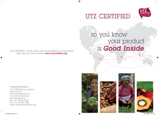 UTZ CERTIFIED

                                                                       so you know
                                                                             your product
       UTZ CERTIFIED: certification and traceability of sustainable
                                                                         is Good Inside
            agricultural commodities. www.utzcertified.org




       Contact information:
       UTZ CERTIFIED Foundation
       Head Office
       Prins Hendrikkade 25
       1012 TM Amsterdam
       The Netherlands
       Tel: +31 20 530 9360
       Fax: +31 20 427 3800
       Email: info@utzcertified.org



UTZ Brochure.indd 1-2                                                                   09-01-2009 18:13:19
 