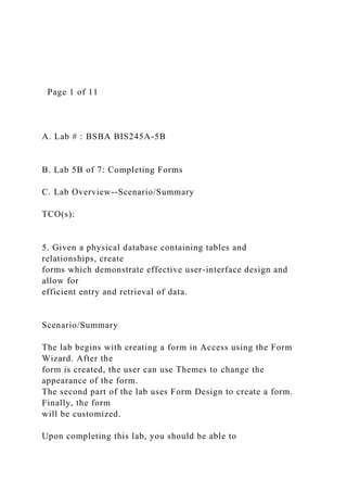 Page 1 of 11
A. Lab # : BSBA BIS245A-5B
B. Lab 5B of 7: Completing Forms
C. Lab Overview--Scenario/Summary
TCO(s):
5. Given a physical database containing tables and
relationships, create
forms which demonstrate effective user-interface design and
allow for
efficient entry and retrieval of data.
Scenario/Summary
The lab begins with creating a form in Access using the Form
Wizard. After the
form is created, the user can use Themes to change the
appearance of the form.
The second part of the lab uses Form Design to create a form.
Finally, the form
will be customized.
Upon completing this lab, you should be able to
 