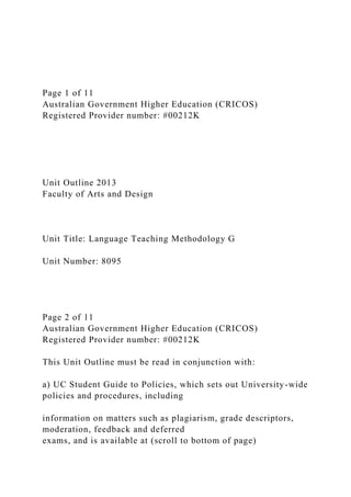 Page 1 of 11
Australian Government Higher Education (CRICOS)
Registered Provider number: #00212K
Unit Outline 2013
Faculty of Arts and Design
Unit Title: Language Teaching Methodology G
Unit Number: 8095
Page 2 of 11
Australian Government Higher Education (CRICOS)
Registered Provider number: #00212K
This Unit Outline must be read in conjunction with:
a) UC Student Guide to Policies, which sets out University-wide
policies and procedures, including
information on matters such as plagiarism, grade descriptors,
moderation, feedback and deferred
exams, and is available at (scroll to bottom of page)
 