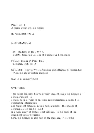 Page 1 of 12
A memo about writing memos
B. Pope, BUS 497-A
MEMORANDUM
TO: Students of BUS 497-A
CSUN / Nazarian College of Business & Economics
FROM: Blaine D. Pope, Ph.D.
Lecturer, BUS 497-A
SUBJECT: How to Write a Concise and Effective Memorandum
(A memo about writing memos)
DATE: 27 January 2018
OVERVIEW
This paper concerns how to present ideas through the medium of
a memorandum—a
concise form of written business communication, designed to
summarize information
and highlight potential action items quickly. This means of
communication can be found
in a wide array of professional settings. In the body of the
document you are reading
here, the medium is also part of the message. Notice the
 